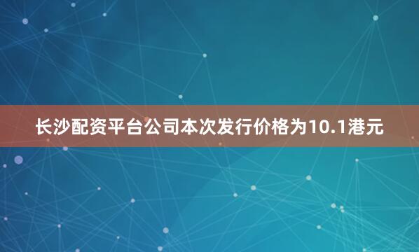 长沙配资平台公司本次发行价格为10.1港元