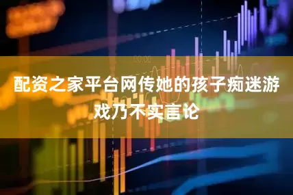 配资之家平台网传她的孩子痴迷游戏乃不实言论