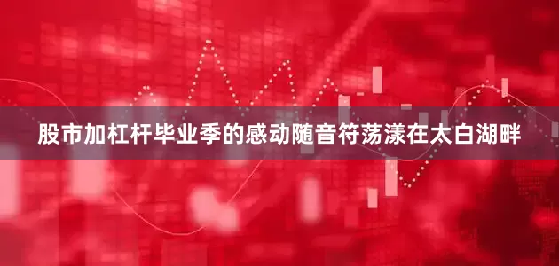 股市加杠杆毕业季的感动随音符荡漾在太白湖畔