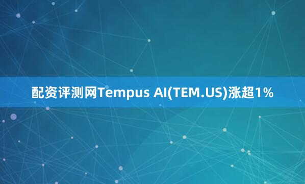 配资评测网Tempus AI(TEM.US)涨超1%