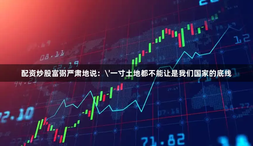 配资炒股富弼严肃地说：'一寸土地都不能让是我们国家的底线
