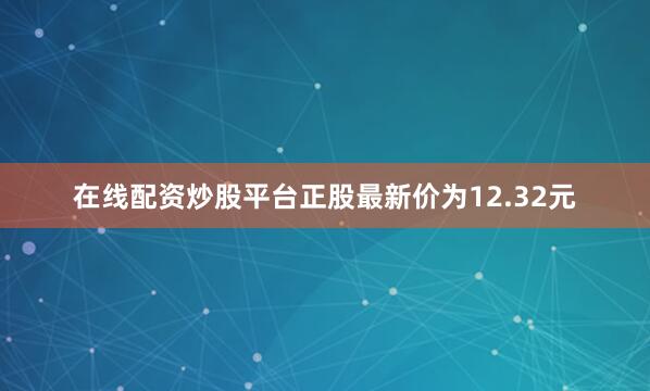 在线配资炒股平台正股最新价为12.32元