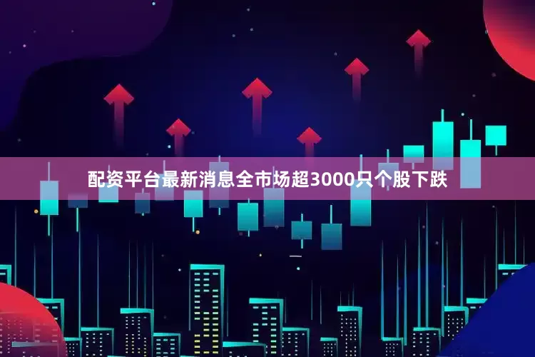 配资平台最新消息全市场超3000只个股下跌