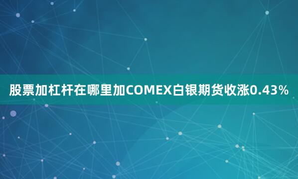 股票加杠杆在哪里加COMEX白银期货收涨0.43%