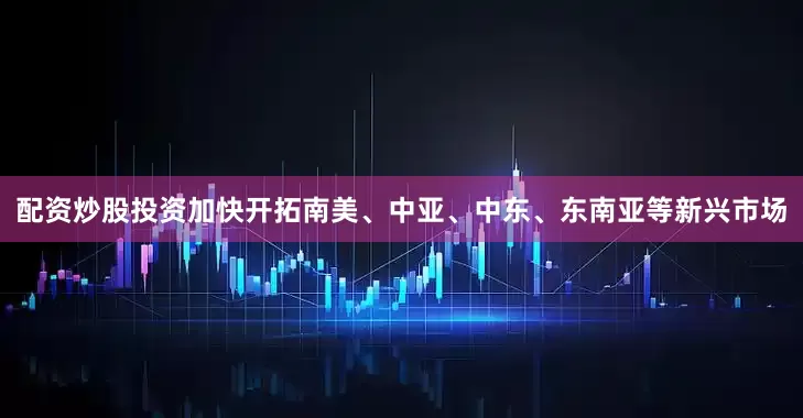 配资炒股投资加快开拓南美、中亚、中东、东南亚等新兴市场