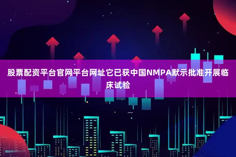 股票配资平台官网平台网址它已获中国NMPA默示批准开展临床试验