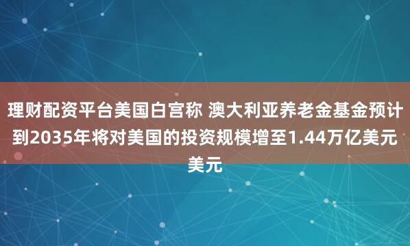 理财配资平台美国白宫称 澳大利亚养老金基金预计到2035年将对美国的投资规模增至1.44万亿美元