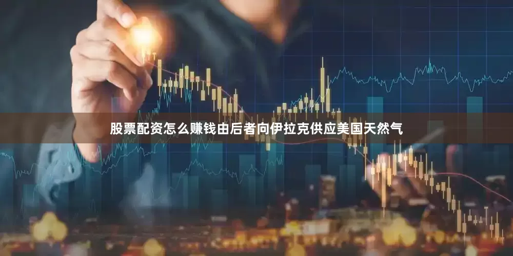股票配资怎么赚钱由后者向伊拉克供应美国天然气