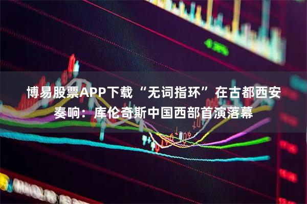 博易股票APP下载 “无词指环”&#32;在古都西安奏响：库伦奇斯中国西部首演落幕