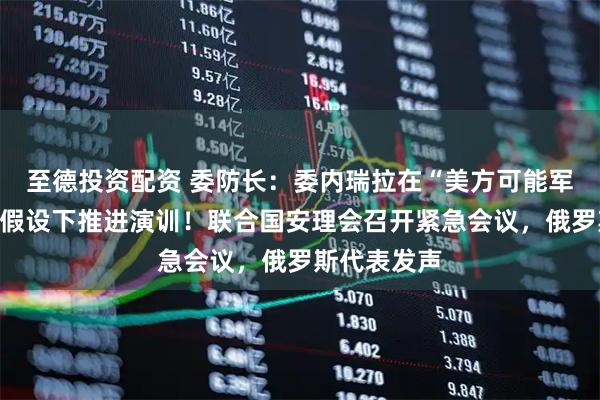 至德投资配资 委防长：委内瑞拉在“美方可能军事侵略”的假设下推进演训！联合国安理会召开紧急会议，俄罗斯代表发声