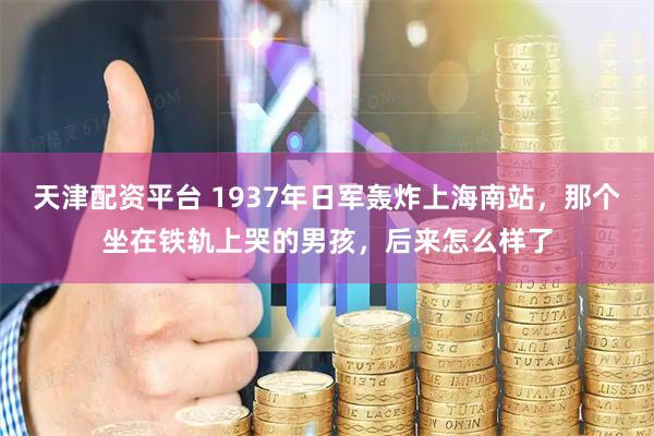天津配资平台 1937年日军轰炸上海南站，那个坐在铁轨上哭的男孩，后来怎么样了