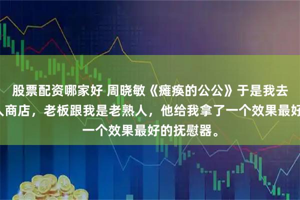 股票配资哪家好 周晓敏《瘫痪的公公》于是我去了一趟成人商店，老板跟我是老熟人，他给我拿了一个效果最好的抚慰器。