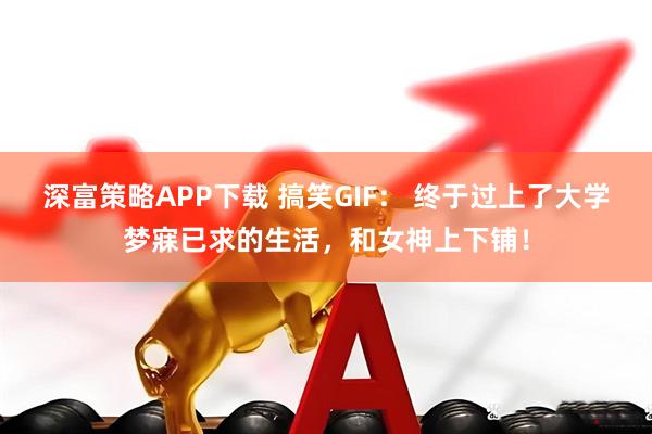 深富策略APP下载 搞笑GIF： 终于过上了大学梦寐已求的生活，和女神上下铺！