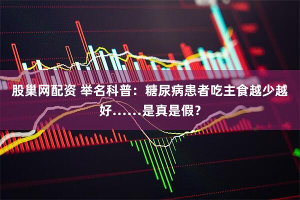 股巢网配资 举名科普：糖尿病患者吃主食越少越好……是真是假？