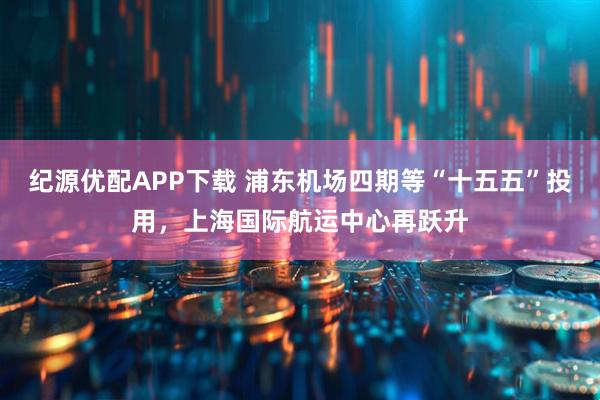 纪源优配APP下载 浦东机场四期等“十五五”投用，上海国际航运中心再跃升