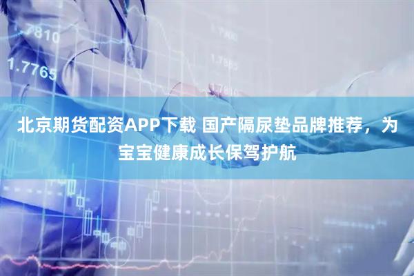 北京期货配资APP下载 国产隔尿垫品牌推荐，为宝宝健康成长保驾护航