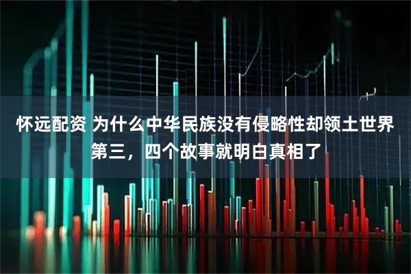 怀远配资 为什么中华民族没有侵略性却领土世界第三，四个故事就明白真相了