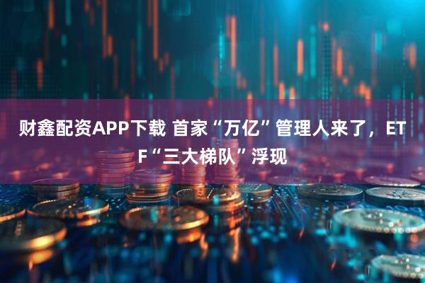 财鑫配资APP下载 首家“万亿”管理人来了，ETF“三大梯队”浮现