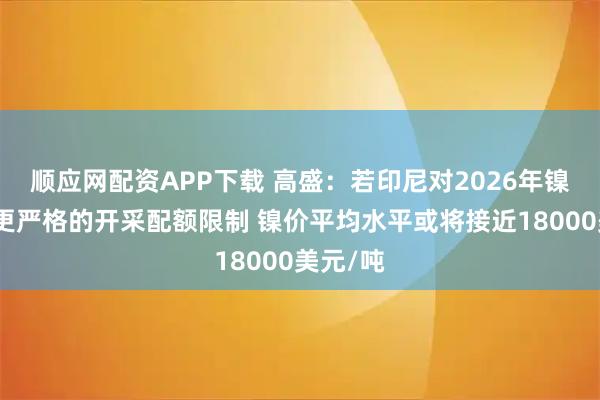 顺应网配资APP下载 高盛：若印尼对2026年镍矿实施更严格的开采配额限制 镍价平均水平或将接近18000美元/吨