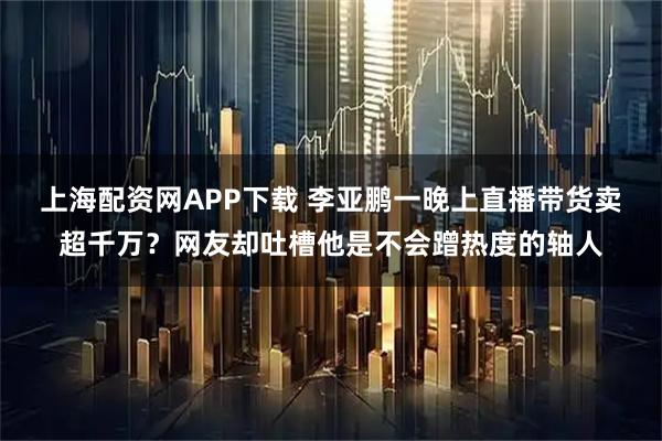 上海配资网APP下载 李亚鹏一晚上直播带货卖超千万？网友却吐槽他是不会蹭热度的轴人