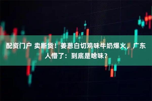 配资门户 卖断货！姜葱白切鸡味牛奶爆火，广东人懵了：到底是啥味？