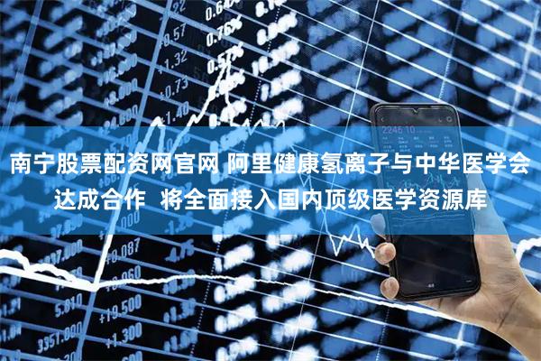 南宁股票配资网官网 阿里健康氢离子与中华医学会达成合作  将全面接入国内顶级医学资源库