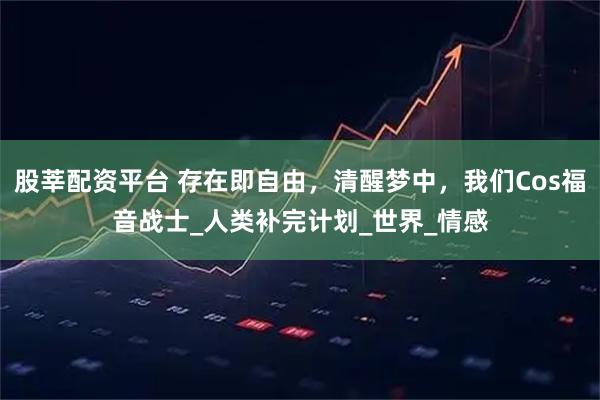 股莘配资平台 存在即自由，清醒梦中，我们Cos福音战士_人类补完计划_世界_情感