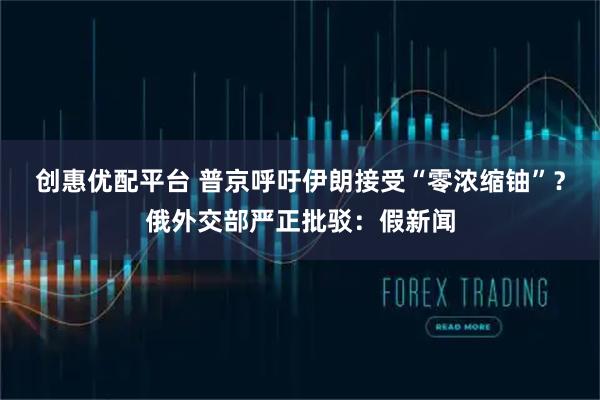 创惠优配平台 普京呼吁伊朗接受“零浓缩铀”？俄外交部严正批驳：假新闻