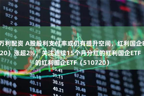 万利配资 A股股利支付率或仍有提升空间，红利国企ETF（510720）涨超2%，关注连续15个月分红的红利国企ETF（510720）