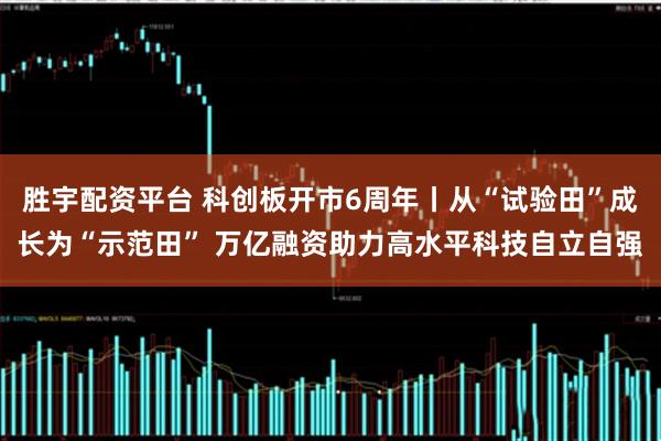 胜宇配资平台 科创板开市6周年丨从“试验田”成长为“示范田” 万亿融资助力高水平科技自立自强