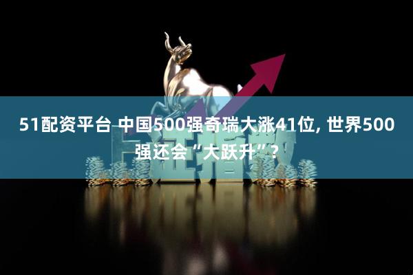 51配资平台 中国500强奇瑞大涨41位, 世界500强还会“大跃升”?