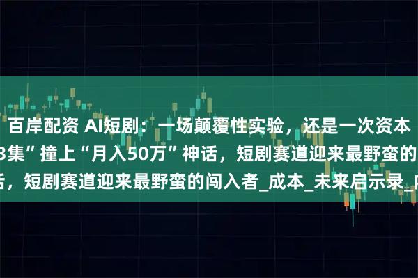 百岸配资 AI短剧：一场颠覆性实验，还是一次资本泡沫？ ——当“50元做3集”撞上“月入50万”神话，短剧赛道迎来最野蛮的闯入者_成本_未来启示录_内容