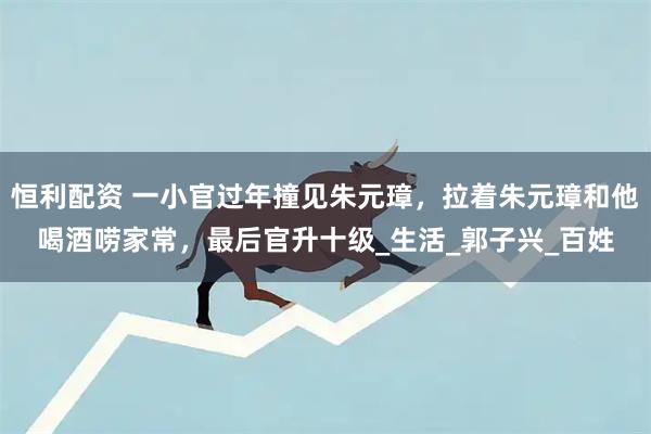 恒利配资 一小官过年撞见朱元璋，拉着朱元璋和他喝酒唠家常，最后官升十级_生活_郭子兴_百姓