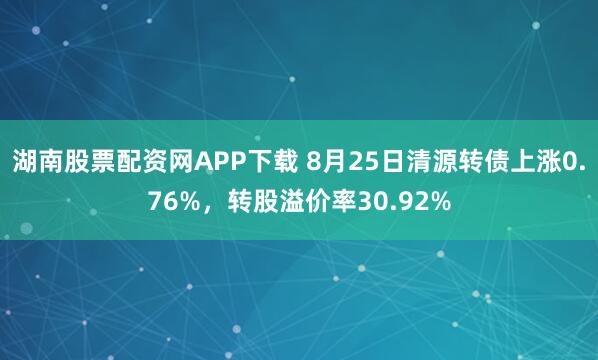 湖南股票配资网APP下载 8月25日清源转债上涨0.76%，转股溢价率30.92%