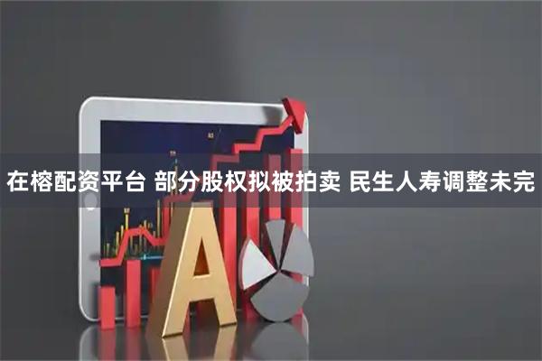 在榕配资平台 部分股权拟被拍卖 民生人寿调整未完