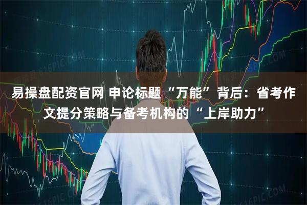 易操盘配资官网 申论标题 “万能” 背后：省考作文提分策略与备考机构的 “上岸助力”
