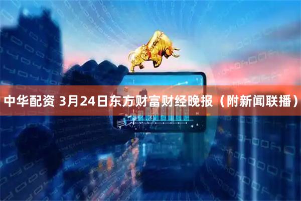 中华配资 3月24日东方财富财经晚报（附新闻联播）