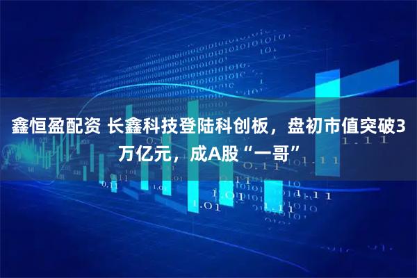 鑫恒盈配资 长鑫科技登陆科创板，盘初市值突破3万亿元，成A股“一哥”